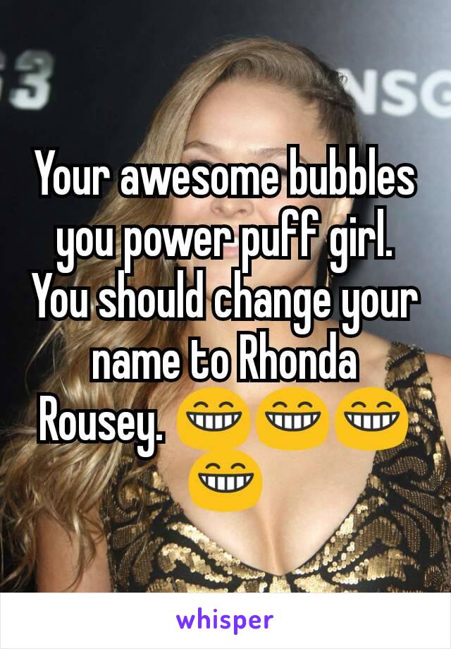 Your awesome bubbles you power puff girl. You should change your name to Rhonda Rousey. 😁😁😁😁