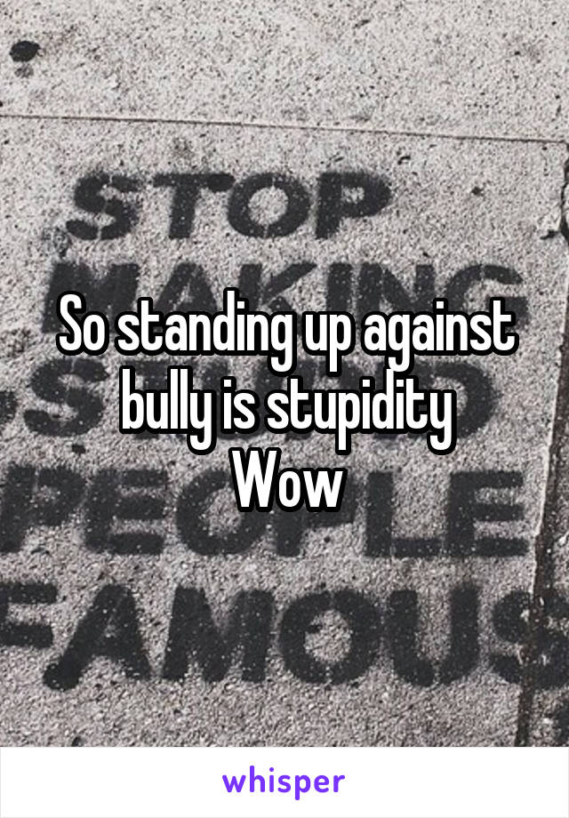 So standing up against bully is stupidity
Wow