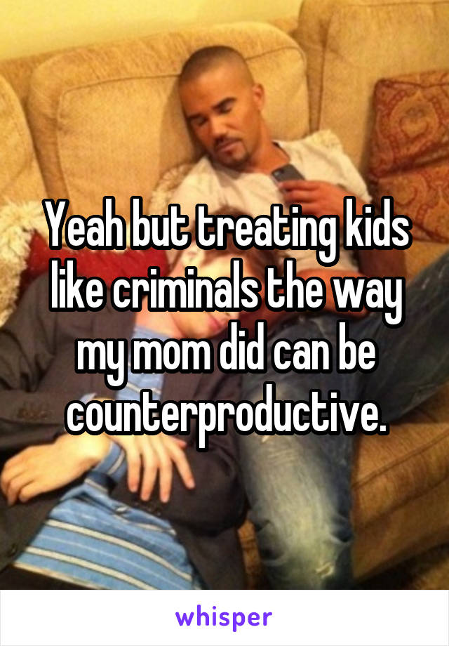 Yeah but treating kids like criminals the way my mom did can be counterproductive.