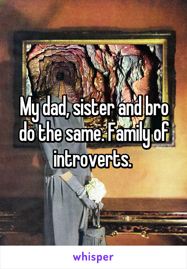 My dad, sister and bro do the same. Family of introverts. 