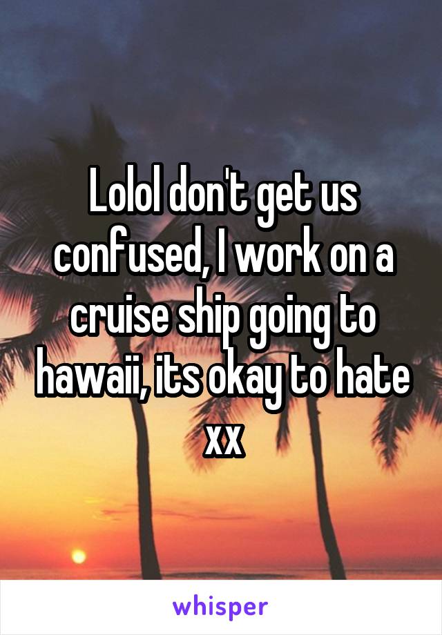 Lolol don't get us confused, I work on a cruise ship going to hawaii, its okay to hate xx