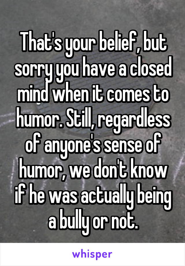 That's your belief, but sorry you have a closed mind when it comes to humor. Still, regardless of anyone's sense of humor, we don't know if he was actually being a bully or not.