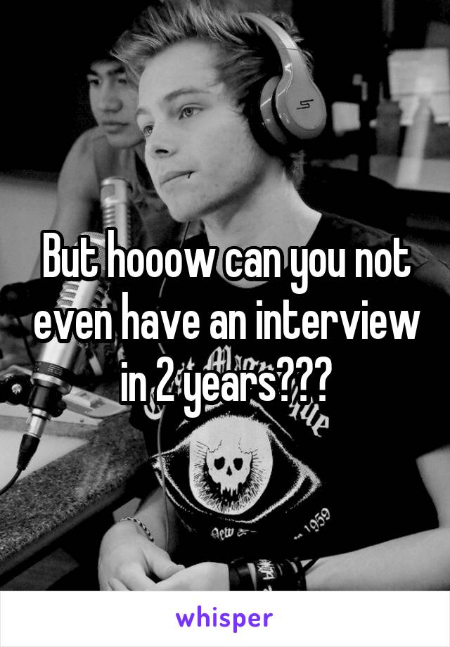 But hooow can you not even have an interview in 2 years???