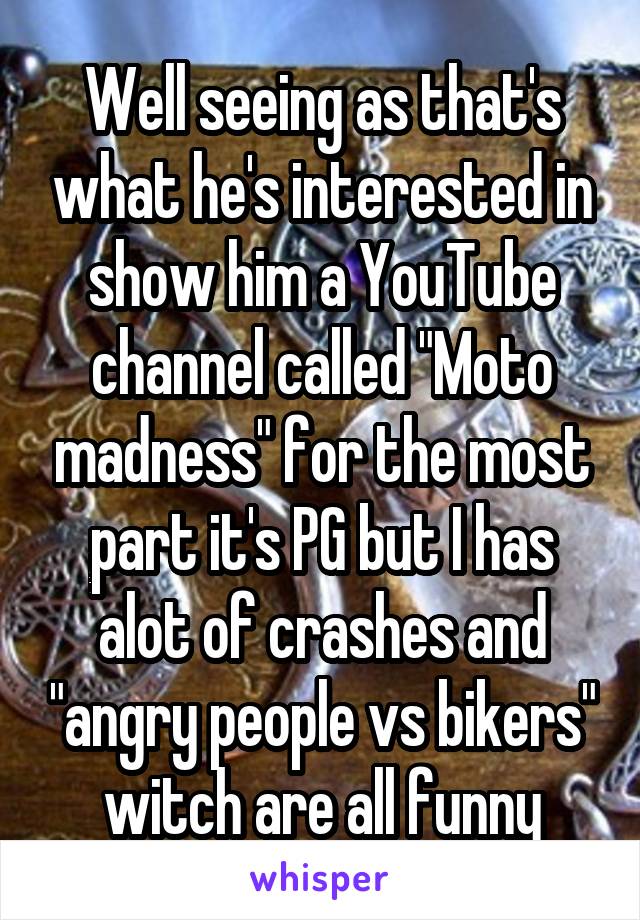 Well seeing as that's what he's interested in show him a YouTube channel called "Moto madness" for the most part it's PG but I has alot of crashes and "angry people vs bikers" witch are all funny