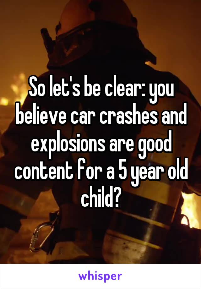 So let's be clear: you believe car crashes and explosions are good content for a 5 year old child?