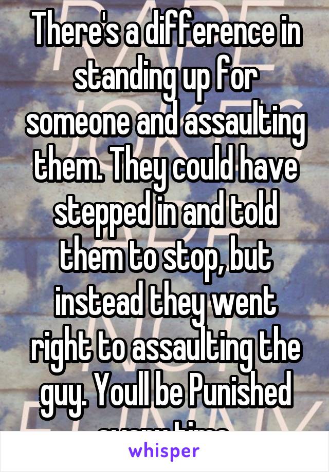 There's a difference in standing up for someone and assaulting them. They could have stepped in and told them to stop, but instead they went right to assaulting the guy. Youll be Punished every time.