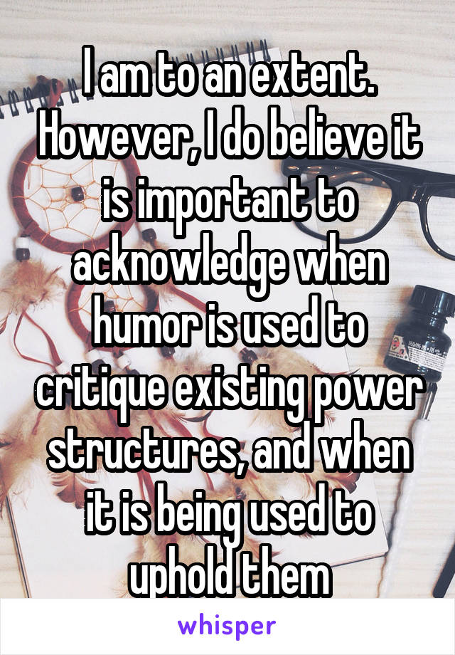 I am to an extent. However, I do believe it is important to acknowledge when humor is used to critique existing power structures, and when it is being used to uphold them