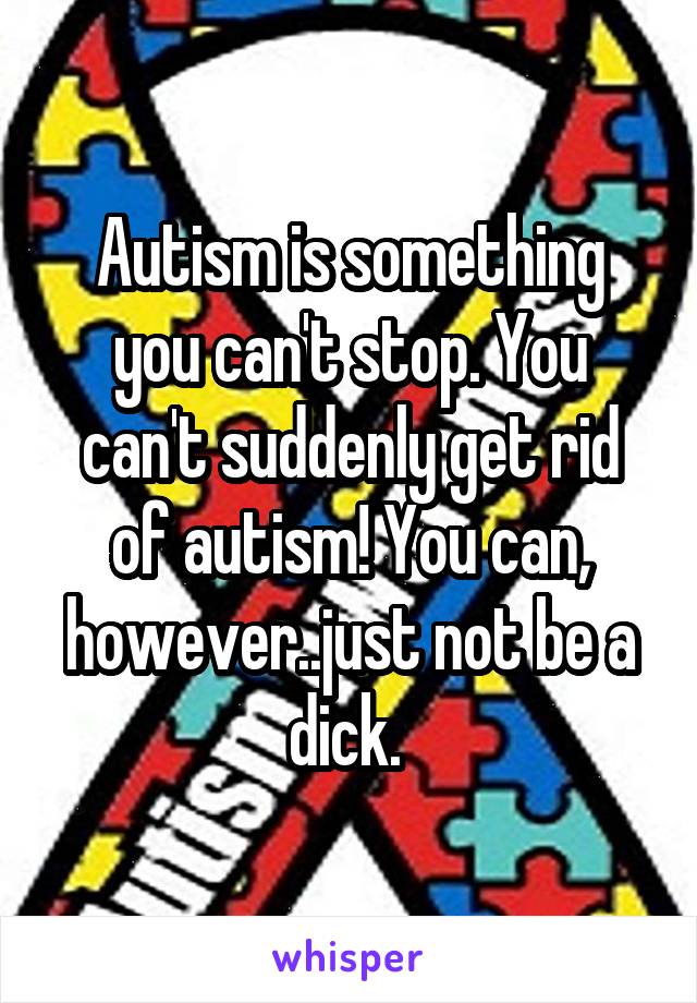 Autism is something you can't stop. You can't suddenly get rid of autism! You can, however..just not be a dick. 