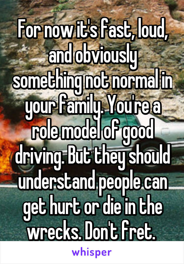 For now it's fast, loud, and obviously something not normal in your family. You're a role model of good driving. But they should understand people can get hurt or die in the wrecks. Don't fret. 