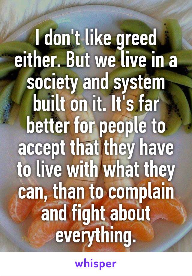 I don't like greed either. But we live in a society and system built on it. It's far better for people to accept that they have to live with what they can, than to complain and fight about everything.