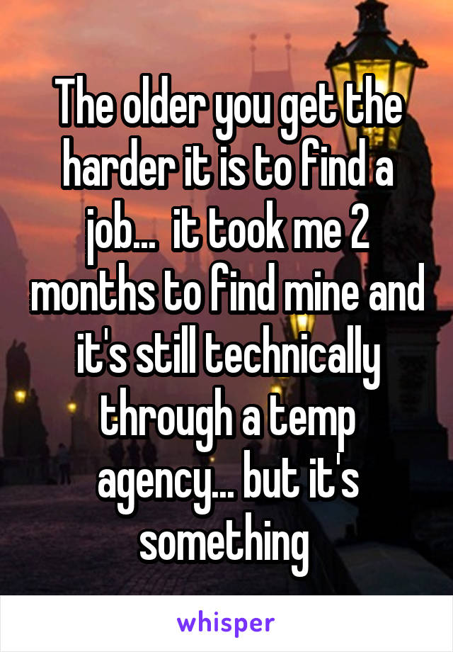 The older you get the harder it is to find a job...  it took me 2 months to find mine and it's still technically through a temp agency... but it's something 