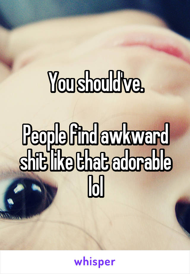 You should've.

People find awkward shit like that adorable lol