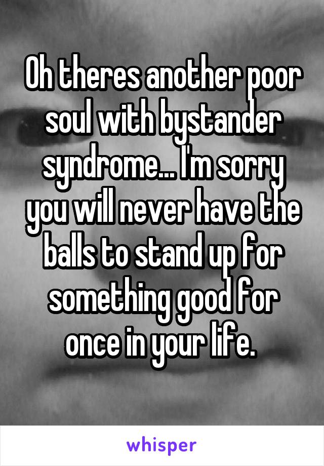 Oh theres another poor soul with bystander syndrome... I'm sorry you will never have the balls to stand up for something good for once in your life. 
