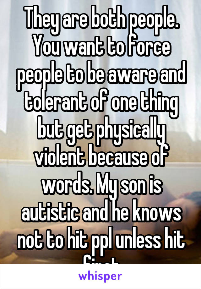 They are both people. You want to force people to be aware and tolerant of one thing but get physically violent because of words. My son is autistic and he knows not to hit ppl unless hit first