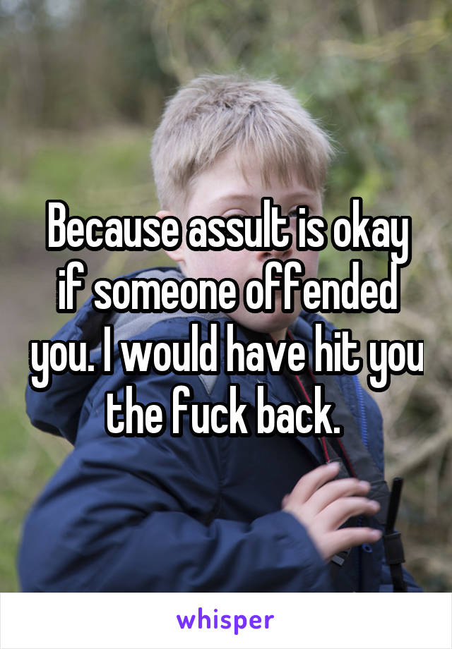 Because assult is okay if someone offended you. I would have hit you the fuck back. 