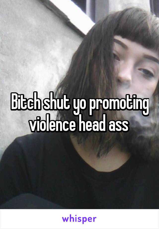 Bitch shut yo promoting violence head ass 