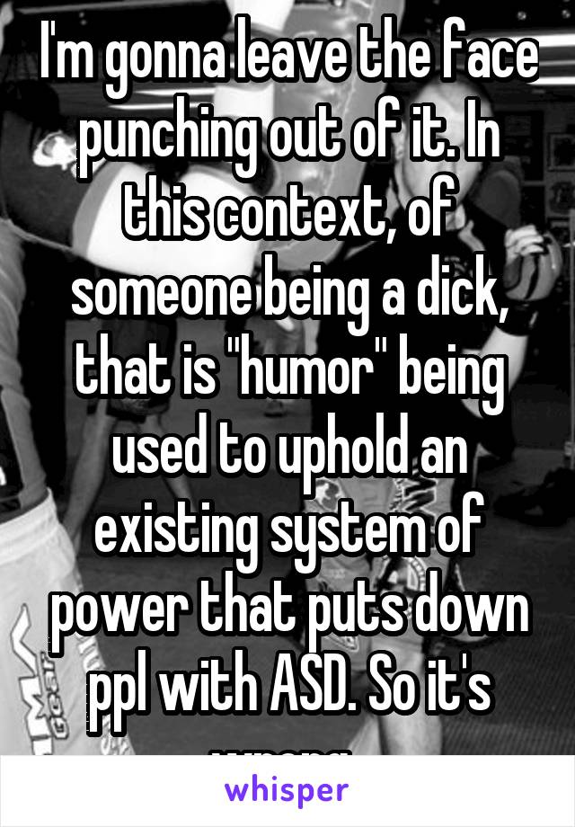 I'm gonna leave the face punching out of it. In this context, of someone being a dick, that is "humor" being used to uphold an existing system of power that puts down ppl with ASD. So it's wrong. 