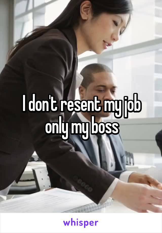 I don't resent my job only my boss