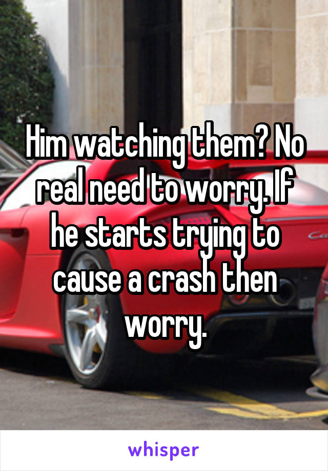 Him watching them? No real need to worry. If he starts trying to cause a crash then worry.