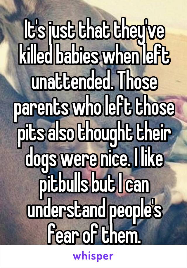 It's just that they've killed babies when left unattended. Those parents who left those pits also thought their dogs were nice. I like pitbulls but I can understand people's fear of them.