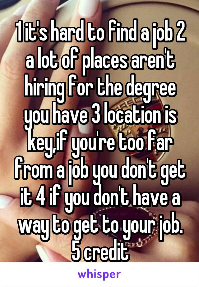 1 it's hard to find a job 2 a lot of places aren't hiring for the degree you have 3 location is key,if you're too far from a job you don't get it 4 if you don't have a way to get to your job. 5 credit