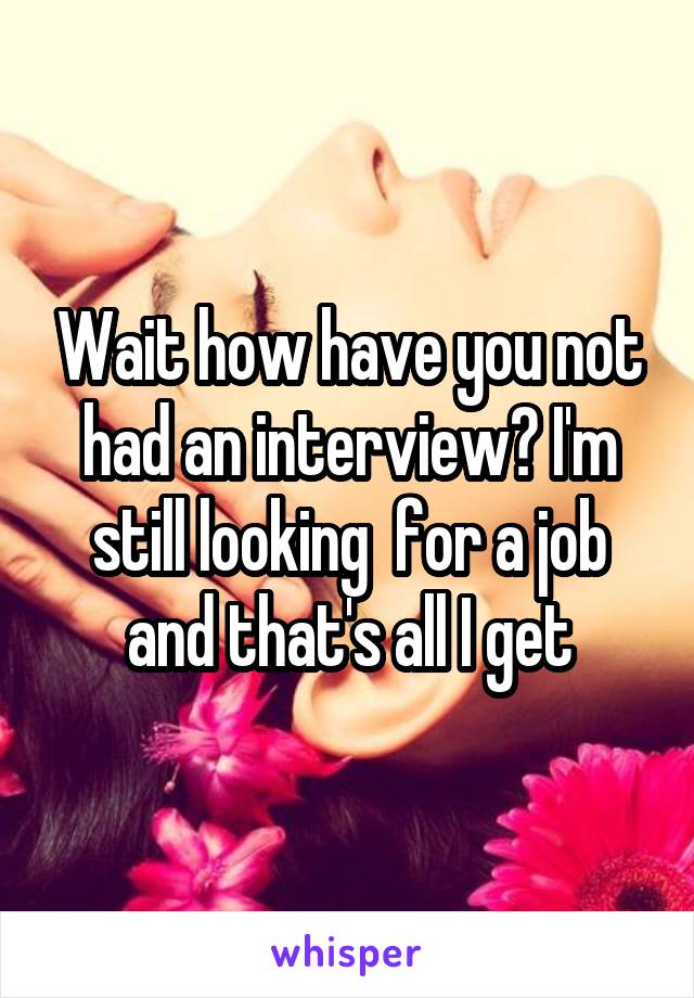 Wait how have you not had an interview? I'm still looking  for a job and that's all I get