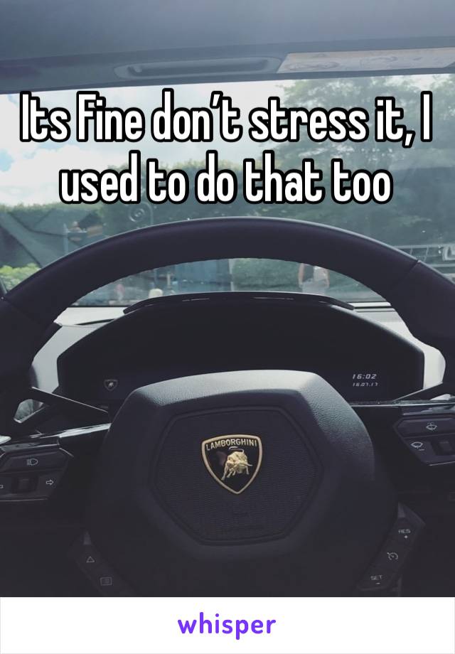 Its Fine don’t stress it, I used to do that too 