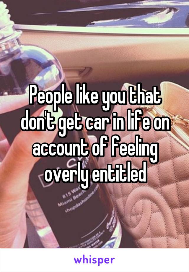 People like you that don't get car in life on account of feeling overly entitled