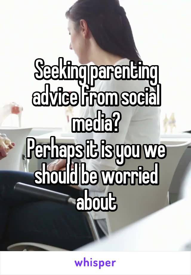 Seeking parenting advice from social media?
Perhaps it is you we should be worried about