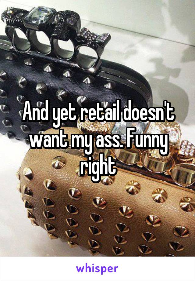 And yet retail doesn't want my ass. Funny right