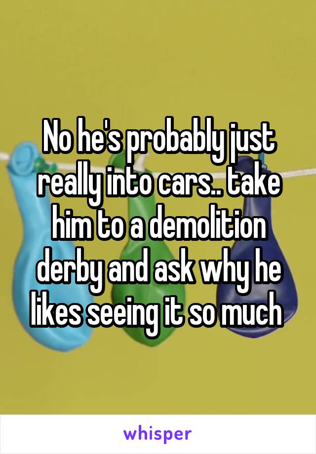 No he's probably just really into cars.. take him to a demolition derby and ask why he likes seeing it so much 