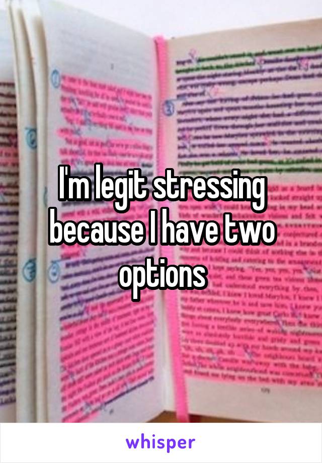 I'm legit stressing because I have two options