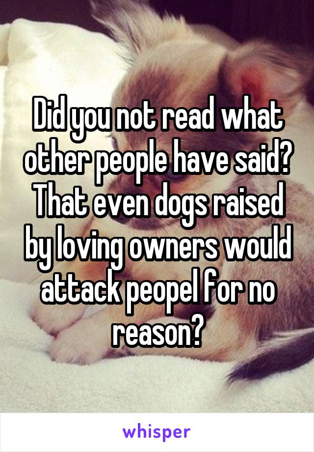 Did you not read what other people have said? That even dogs raised by loving owners would attack peopel for no reason?