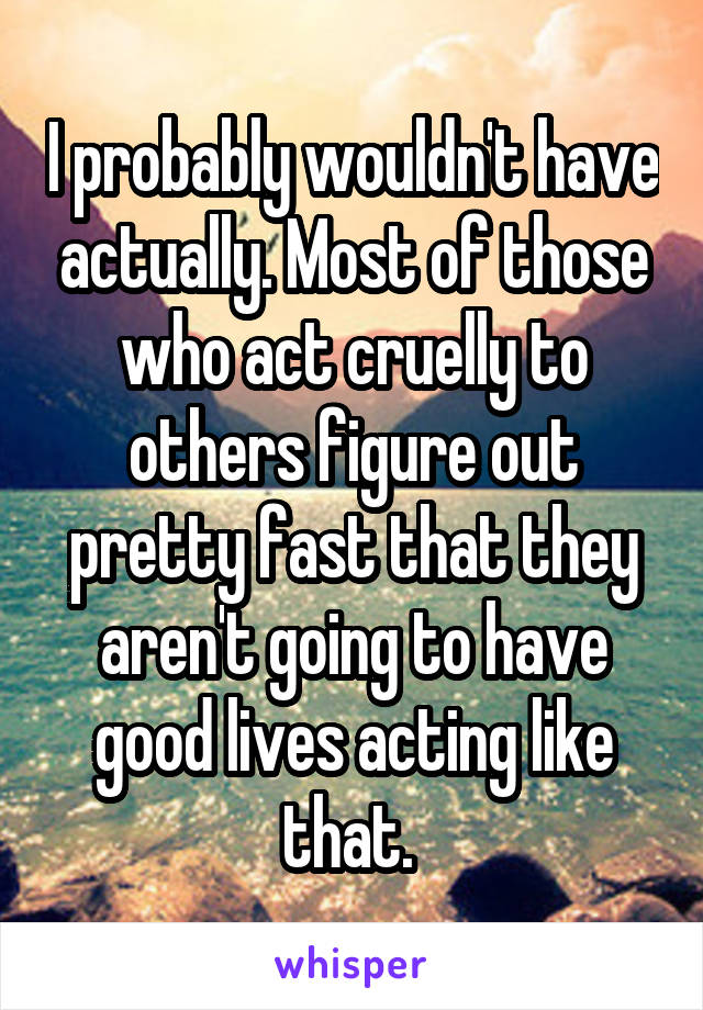 I probably wouldn't have actually. Most of those who act cruelly to others figure out pretty fast that they aren't going to have good lives acting like that. 