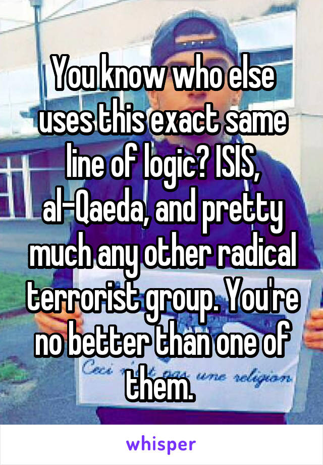 You know who else uses this exact same line of logic? ISIS, al-Qaeda, and pretty much any other radical terrorist group. You're no better than one of them. 