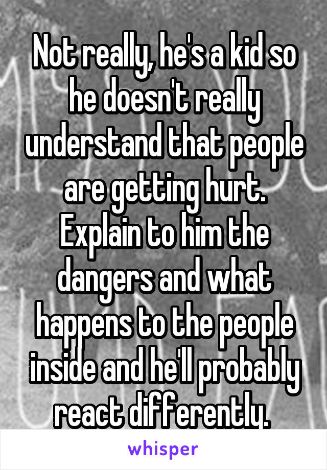 Not really, he's a kid so he doesn't really understand that people are getting hurt. Explain to him the dangers and what happens to the people inside and he'll probably react differently. 