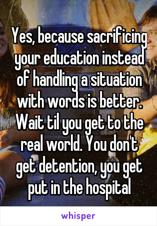 Yes, because sacrificing your education instead of handling a situation with words is better. Wait til you get to the real world. You don't get detention, you get put in the hospital