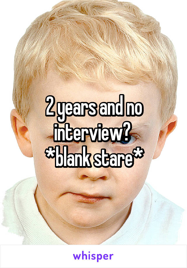 2 years and no interview? 
*blank stare*