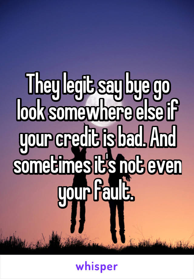 They legit say bye go look somewhere else if your credit is bad. And sometimes it's not even your fault. 