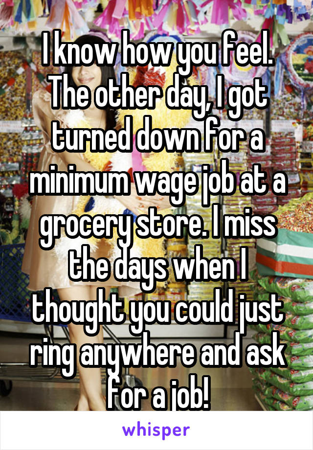 I know how you feel. The other day, I got turned down for a minimum wage job at a grocery store. I miss the days when I thought you could just ring anywhere and ask for a job!