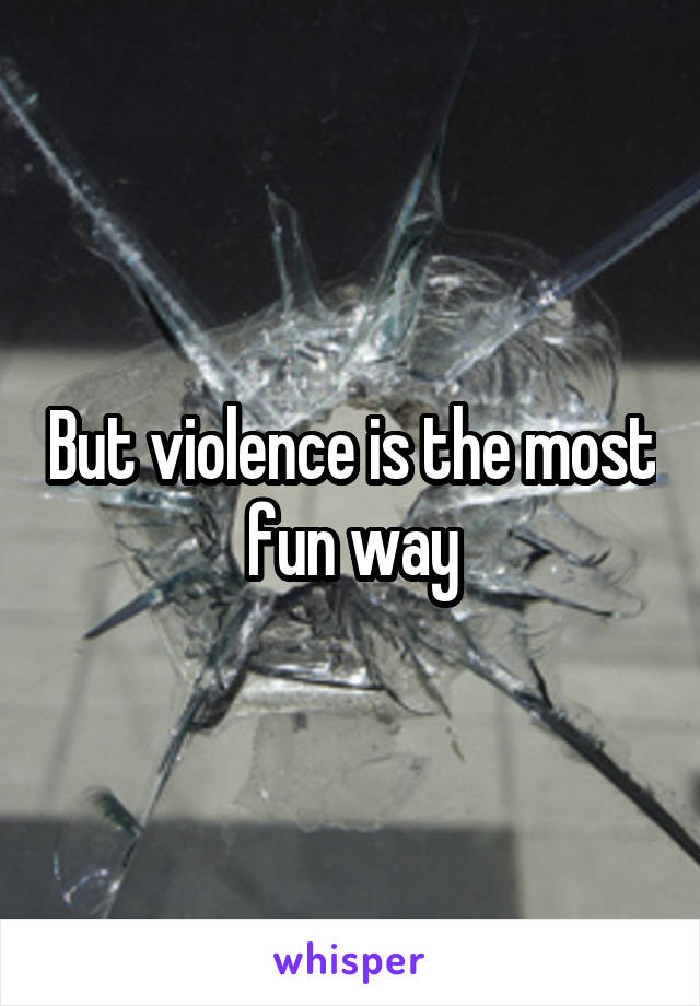 But violence is the most fun way