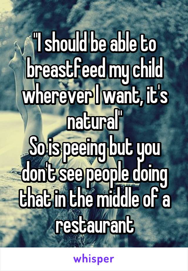 "I should be able to breastfeed my child wherever I want, it's natural"
So is peeing but you don't see people doing that in the middle of a restaurant