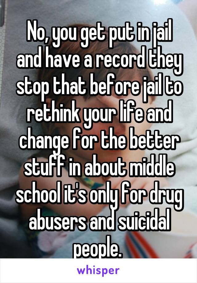 No, you get put in jail and have a record they stop that before jail to rethink your life and change for the better stuff in about middle school it's only for drug abusers and suicidal people. 