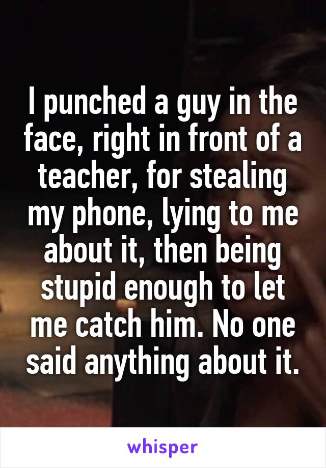 I punched a guy in the face, right in front of a teacher, for stealing my phone, lying to me about it, then being stupid enough to let me catch him. No one said anything about it.