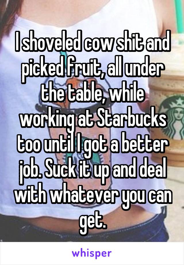 I shoveled cow shit and picked fruit, all under the table, while working at Starbucks too until I got a better job. Suck it up and deal with whatever you can get.