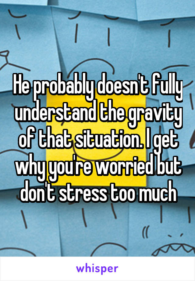 He probably doesn't fully understand the gravity of that situation. I get why you're worried but don't stress too much