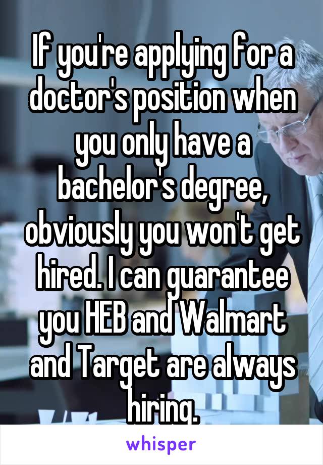 If you're applying for a doctor's position when you only have a bachelor's degree, obviously you won't get hired. I can guarantee you HEB and Walmart and Target are always hiring.