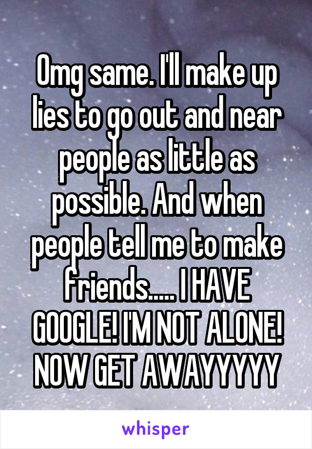 Omg same. I'll make up lies to go out and near people as little as possible. And when people tell me to make friends..... I HAVE GOOGLE! I'M NOT ALONE! NOW GET AWAYYYYY