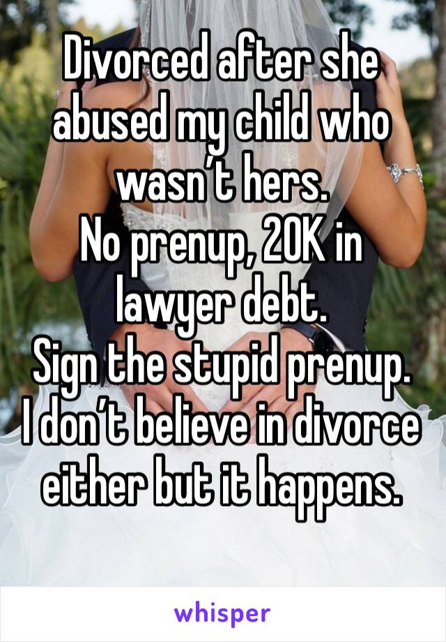 Divorced after she abused my child who wasn’t hers.
No prenup, 20K in lawyer debt. 
Sign the stupid prenup. 
I don’t believe in divorce either but it happens. 