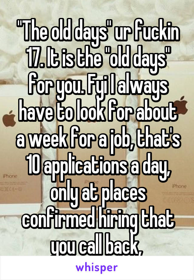"The old days" ur fuckin 17. It is the "old days" for you. Fyi I always have to look for about a week for a job, that's 10 applications a day, only at places confirmed hiring that you call back, 